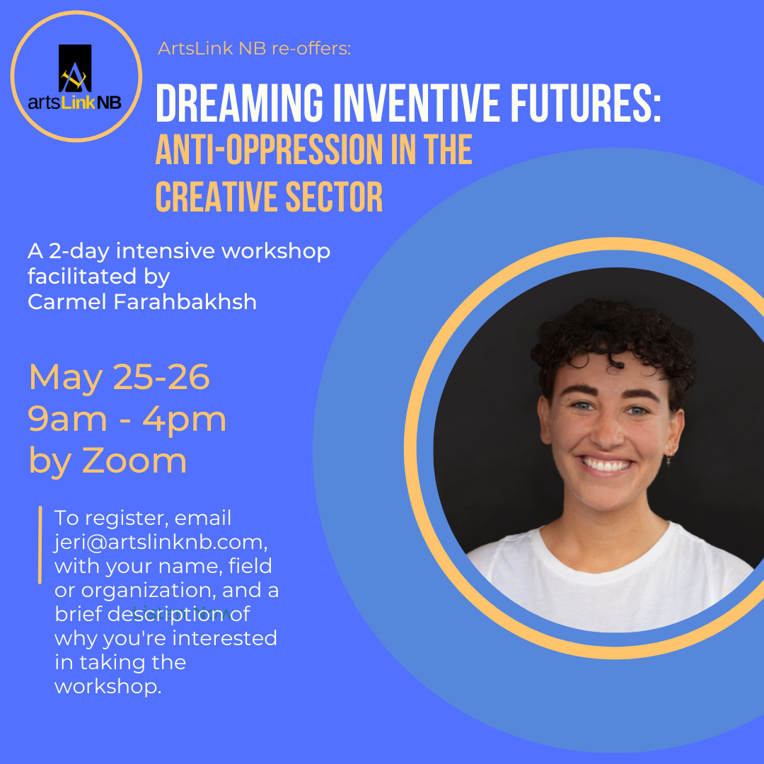 ArtsLink NB re-offers: Dreaming Inventive Futures: Anti-Oppression in the Creative Sector. A 2-day intensive workshop facilitated by Carmel Farahbakhsh, May 25-26, 9am - 4pm, by zoom. To register, email jeri@artslinknb.com with your name, field or organization, and a brief description of why you're interested in taking the workshop.