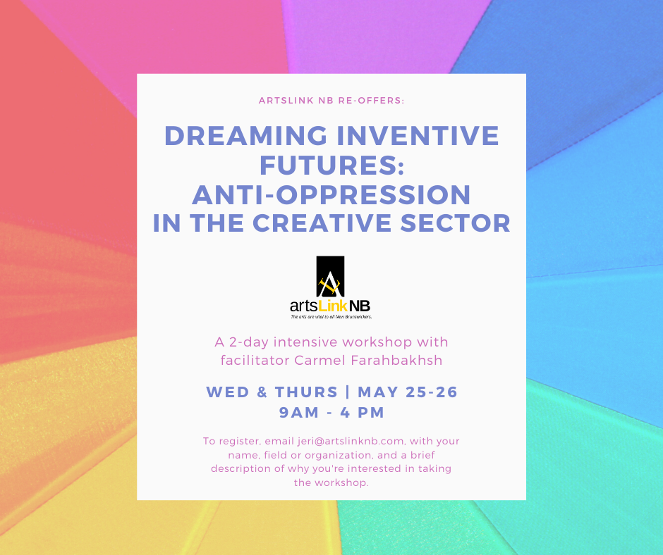 ArtsLink NB re-offers Dreaming Inventive Futures: Anti-Oppression in the Creative Sector A 2-day intensive workshop with facilitator Carmel Farahbakhsh. Wed and Thurs May 25 and 26, To register, email jeri@artslinknb.com, with your name, field or organization, and a brief description of why you're interested in taking the workshop.