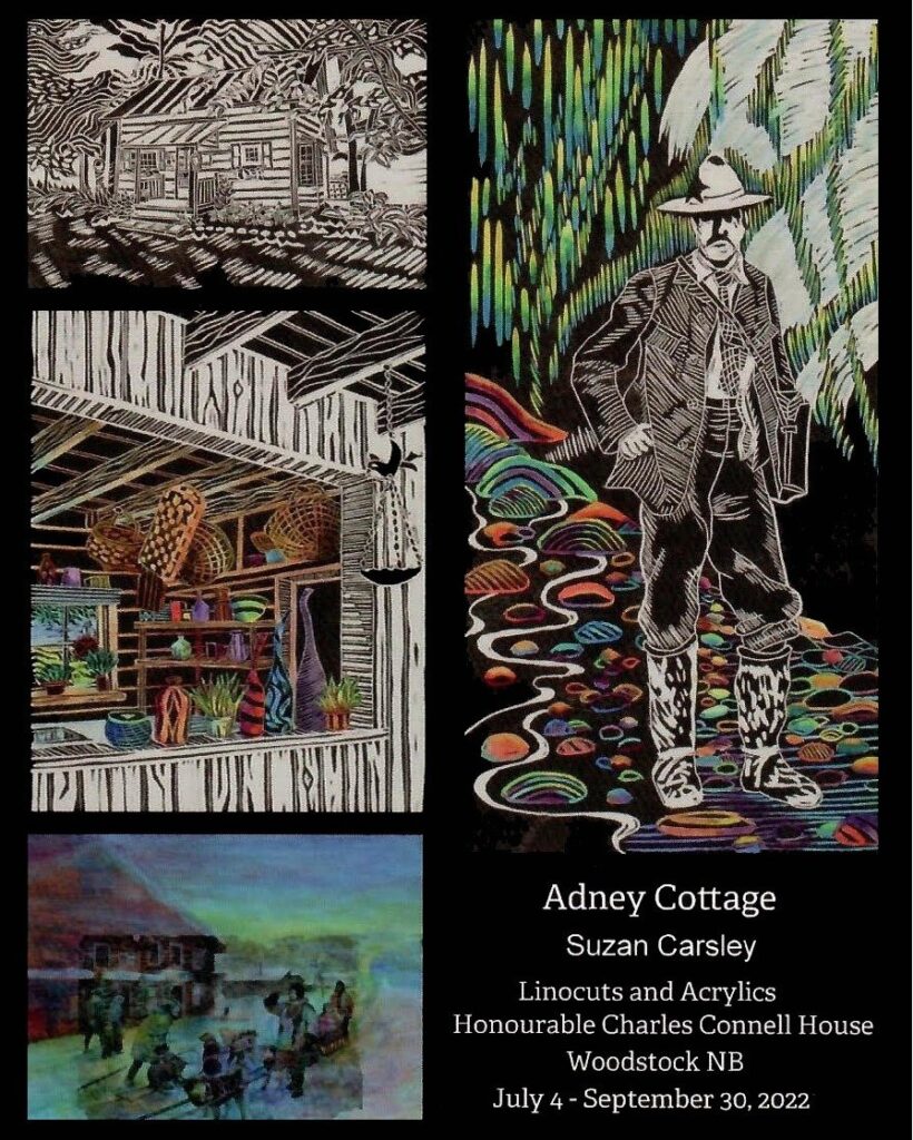 Linocuts of Tappan Adney. Text reads: Adney Cottage, Suzan Carsley. Linocuts and Acrylics. Honourable Charles Connell House, Woodstock NB, July 4 - September 30, 2022.
