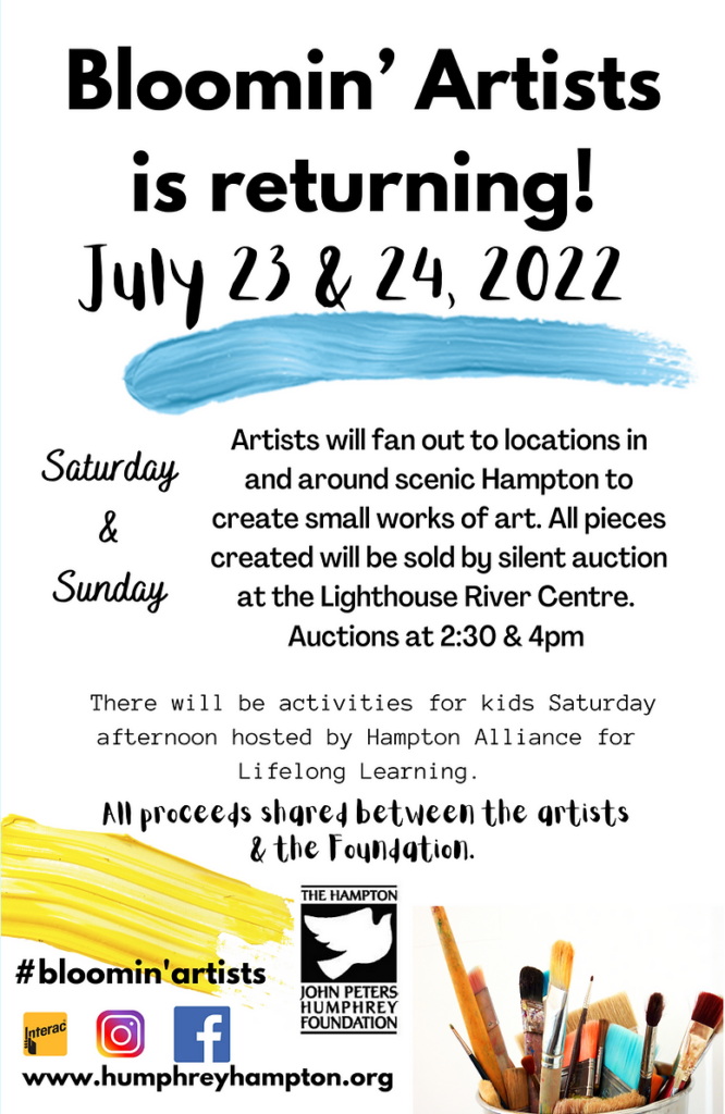 Bloomin' Artists is returning! July 23 and 24, 2022. Saturday and Sunday. Artists will fan out to locations in and around scenic Hampton to create small works of art. All pieces created will be sold by silent auction at the Lighthouse River Centre. Auctions at 2:30 and 4pm. There will be activities for kids Saturday afternoon hosted by Hampton Alliance for Lifelong Learning. All proceeds shared between the artist and the John Peters Humphrey Foundation.