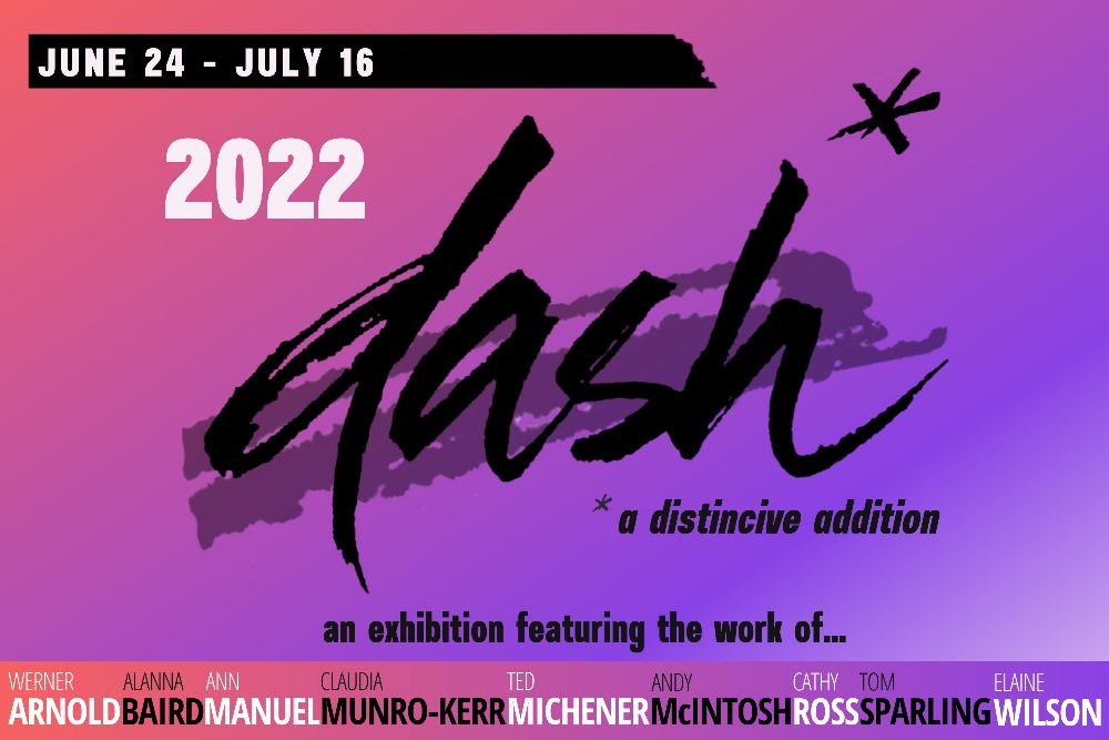 June 24- July 16, 2022. dash*, *a distinctive addition. An exhibition featuring the work of Werner Arnold, Alanna Baird, Ann Manuel, Claudia Munro-Kerr, Ted Michener, Andy McIntosh, Cathy Ross, Tom Sparkling, Elaine Wilson. 