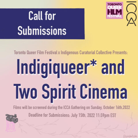 Call for submissions. The Toronto Queer Film Festival x Indigenous Curatorial Collective Presents Indigiqueer and Two Spirit cinema. Films will be screened during the ICCA gathering on Sunday Oct 16th, 2022. Deadline for submissions July 15th 2022, 11:59pm EST