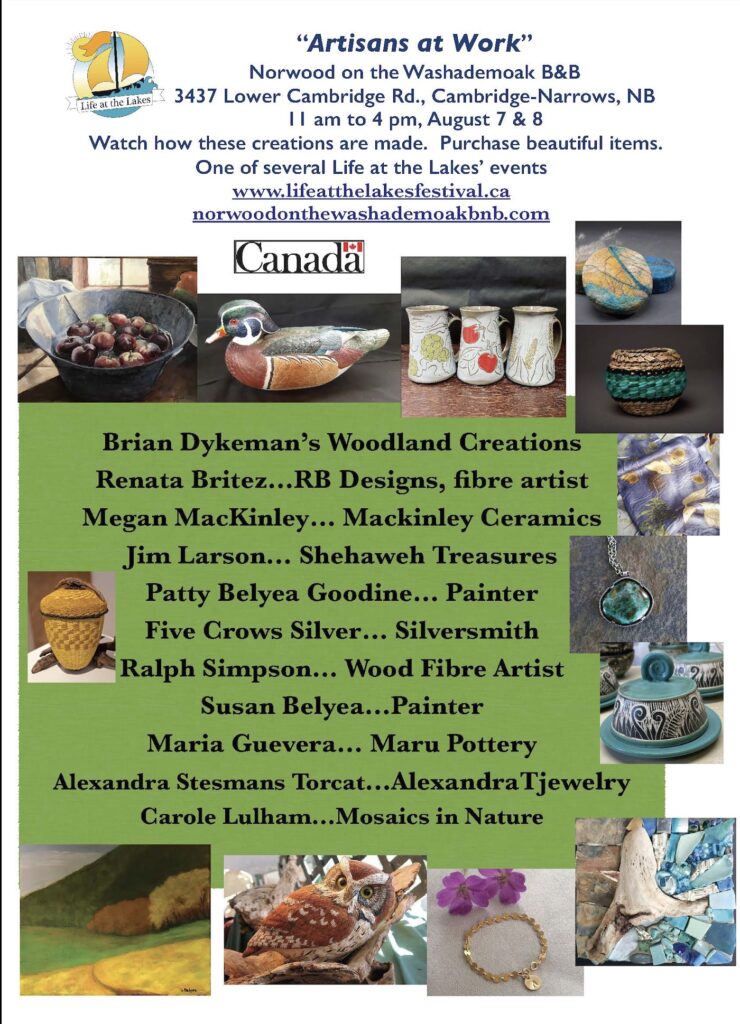 Artisans at Work. Norwood on the Washademoak B&B. 3437 Lower Cambridge Rd, Cambridge-Narrows, NB. 11am to 4pm. August 7 & 8. Watch how these creations are made. Purchase beautiful items. One of several Life at the Lakes events. www.lifeatthelakesfestival.ca norwoodonthewasademoakbnb.com Brian Dykeman's Woodland Creations; Renata Britez, RB Designs; fibre artist Megan MacKinley of Mackinley Ceramics; Jim Larson of Shehaweh Treasures;  Patty Belyea Goodine, painter; Five Crows Silver, silversmith; Ralph Simpson, wood fibre artist; Susean Belyea, painter; Maria Guevera or Maru Pottery, Alexandra Stesmans Torcat of Alexandra T Jewelry; and Carole Lulham of Mosaics in Nature.