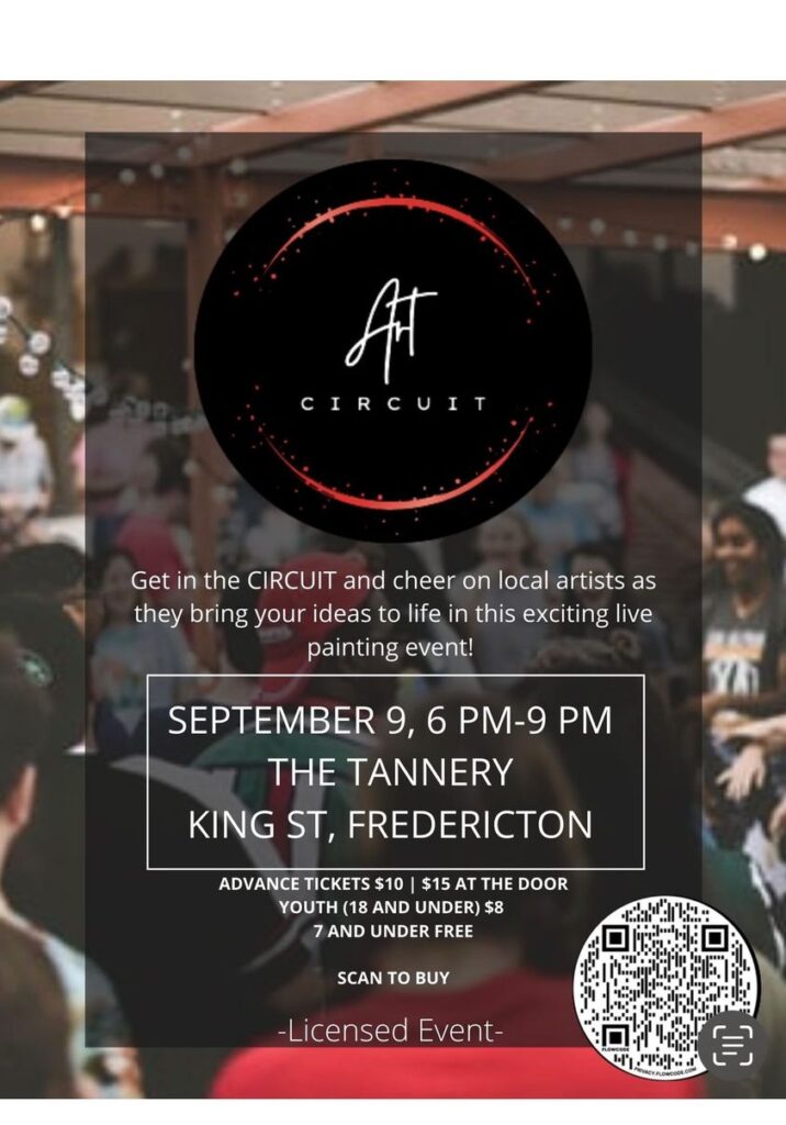 Art Circuit. Get in the CIRCUIT and cheer on local artists as they bring your ideas to life in this exciting live painting event! September 9, 6pm - 9 pm. The Tannery, King St., Fredericton. Advance Tickets $10, $15 at the door. Youth (18 and under) $8. 7 and under free. Scan to buy (image of QR code). Licensed event.