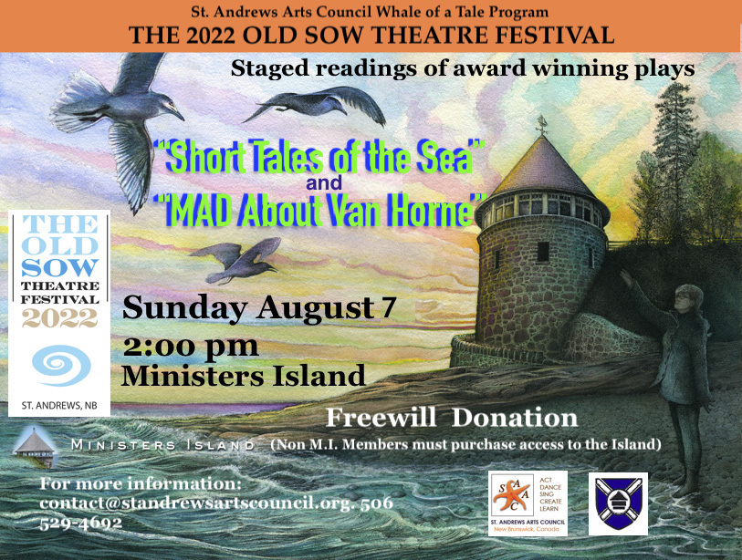 St. Andrews Arts Council Whale of a Tale Program. The 2022 Old Sow Theatre Festival. Staged readings of award winning plays. Short Tales of the Sea and Mad About Van Horne. Sunday August 7. 2:00pm, Minister's Island. Freewill donation. Minister's Island. Non MI Members must purchase tickets to the island. For more information contact@standrewsartscouncil.org 506-529-4692