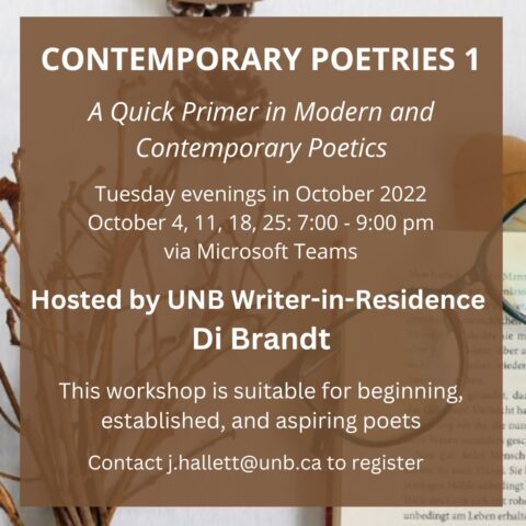 Contemporary Poetics 1 October 4, 11, 18, & 25: 7:00 - 9:00 pm via Microsoft Teams. Hosted by UNB Writer-in-Residence Di Brandt. Email j.hallett@unb.ca to register. Enrollment Limit: 18.