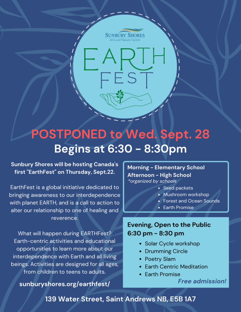 Sunbury Shores Earth Fest. Postponed to Wed, Sept 28. 6:30pm- 8:30pm. Sunbury Shores will be hosing Canada's first EarthFest. EarthFest is a global initiative dedicated to bringing awareness to our interdependence with planet Earth and is a call to action to alter our relationship to one of healing and reverence. What will happen during EarthFest? Earth-centric activities and educational opportunities to learn more about our interdependence with Earth and all living beings. Activities are designed for all ages, from children to teens to adults. Morning, Elementary school. Organized by Schools. Seed packets, mushroom workshop, forest and ocean sounds, Earth Promise. Evening, open to the public. Solar cycle workshop, drumming workshop, poetry slam, earth centric mediation, earth promise. Free admission! 139 Water Street, Saint Andrews, NB, E5B 1A7