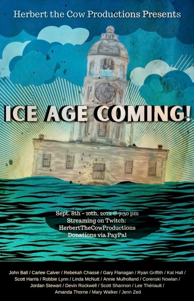 Image of a floating building. Text reads Herbert the Cow Productions presents Ice Age Coming! Sept 8th - 10th, 2022 @7:30pm. Streaming on Twitch: HerbertTheCowProductions. Donations via PayPal. John Ball / Carlee Calver / Rebekah Chassé / Gary Flanagan / Ryan Griffith / Kat Hall / Scott Harris / Robbie Lynn / Linda McNutt / Annie Mulholland / Correnski Nowlan / Jordan Stewart / Devin Rockwell / Scott Shannon / Lee Thériault / Amanda Thorne / Mary Walker / Jenn Zed