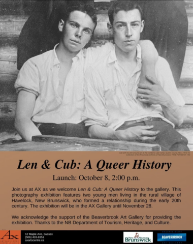 Photo of Len and Cub from the provincial archives. Text reads: Len and Cub: A Queer History. Launch October 8, 2pm. Join us at AX as we welcome Len and Cub: A Queer History to the gallery. This photography exhibition features two young men living in the rural village of Havelock, NB, who formed a relationship during the early 20th century. The exhibition will be in the AX Gallery until November 28. We acknowledge the support of the Beaverbrook Art Gallery for providing the exhibition. Thanks to the NB Department of Tourism, Heritage, and Culture.