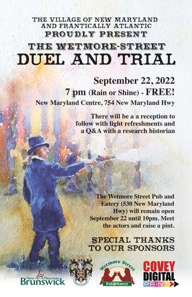 The Village of New Maryland and Frantically Atlantic proudly present the Wetmore-Street Duel and Trial. September 22, 2022. 7pm (rain or shine) FREE! New Maryland Centre, 754 New Maryland Highway. There will be a reception to follow with light refreshments and a Q & A with a research historian. The Wetmore Street Pub and Eatery (530 New Maryland Highway) will remain open September 22 until 10pm. Meet the actors and raise a pint. Special thanks to our sponsors New Brunswick, Town of New Maryland, Wetmore Street Pub and Eatery, and Covey Digital Print.