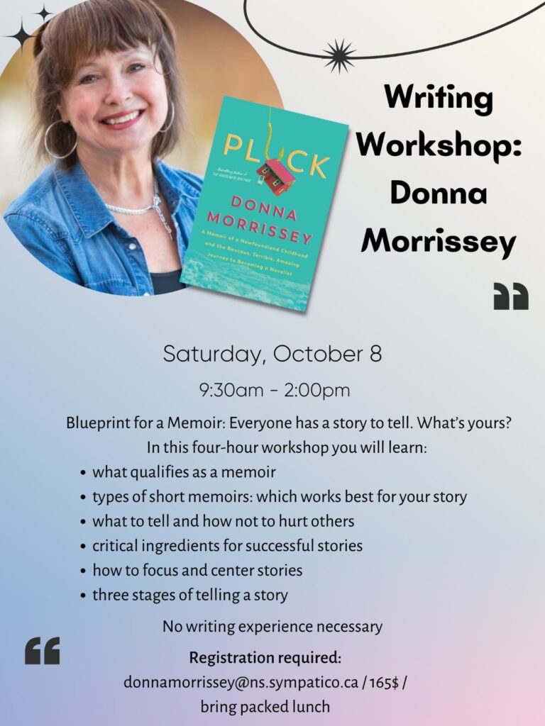 Writing Workshop: Donna Morrissey. Saturday, October 8, 9:30am - 2:00pm. Blueprint for a memoir: everyone has a story to tell. What's yours? In this four-hour workshop, you will learn what qualifies as a memoir, types of short memoirs and which works best for your story, what to tell and how not to hurt others, critical ingredients for successful stories, three stages of telling a story. No writing experience necessary. Registration required. donnamorriessey@ns.sympatico.ca $165 bring packed lunch.