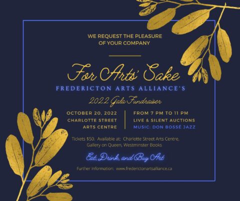 We request the pleasure of your company. For Arts' Sake, Fredericton Arts Alliance's 2022 Gala Fundraiser. October 20, 2022, Charlotte St. Arts Centre, From 7pm to 11pm, Live & Silent Auctions. Music by Don Bossé Jazz. Tickets $50 available at Charlotte Street Arts Centre, Gallery on Queen, Westminster Books. Eat, Drink and Buy Art. Further information www.frederictonartsalliance.ca