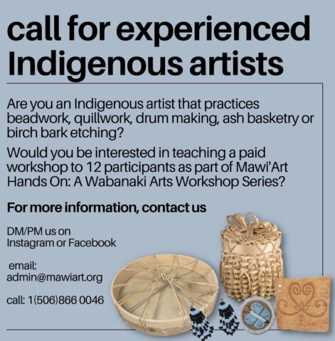 Call for experiences Indigenous artists. Are you an Indigenous artist that practices beadwork, quillwork, drum making, ash basketry, or birch bark etching? Would you be interested in teaching a paid workshop to 12 participants as part of Mawi'Art Hans On: A Wabanaki Arts Workshop Series?

For more information, contact us on Instagram or Facebook. email, admin@mawiart.org  call 1-506-866-0046