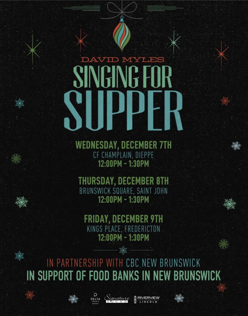 David Myles Singing for Supper. Wednesday, December 7th, CF Champlain, Dieppe. 12pm-1:30pm; Thursday, December 8th, Brunswick Square, Saint John 12pm - 1:30pm; Friday, December 9th, Kings Place, Fredericton, 12-1:30pm. In partnership with CBC New Brunswick in support of food banks in New Brunswick.
