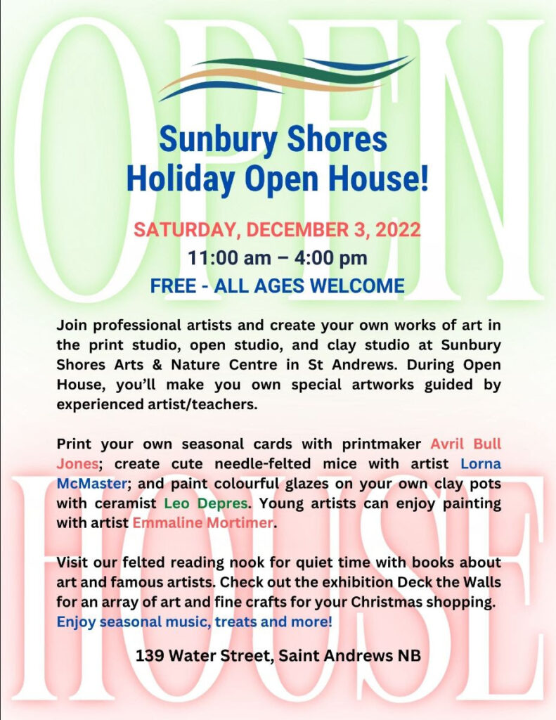 Sunbury Shores Holiday Open House! Saturday, December 3, 2022. 11 am - 4pm. Free. All ages welcome! Join professional artists and create your own works of art in the print studio, open studio, and clay studio at Sunbury Shores Arts and Nature Centre in St. Andrews. During open house, you'll make your own special artworks guided by experienced artists and teachers. Print your own seasonal cards with printmaker Avril Bull Jones; create cute needle-felted mice with artists Lorna McMaster; and paint colourful glazes on your own clay pots with ceramist Leo Depres. Young arists can enjoy painting with artist Emmaline Mortimer. Visit our felted reading nook for quiet time with books about art and famous arists. Check out the exhibition Deck the Walls for an array of art and fine crafts for your Christmas shopping. Enjoy seasonal music, treats, and more! 139 Water Street, Saint Andrews NB
