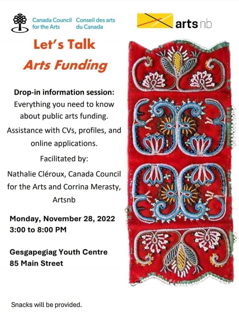 Let's Talk Arts Funding. Drop-in Information session. Everything you need to know about public arts funding. Assistance with CV's, profiles, and online applications. Facilitated by Nathalie Cléroux, Canada Council for the Arts and Corrina Merasty, artsnb. Monday, November 28th, 2022. 3:00pm to 8pm Gesgapegiag Youth Centre 85 Main Street. Snacks will be provided.