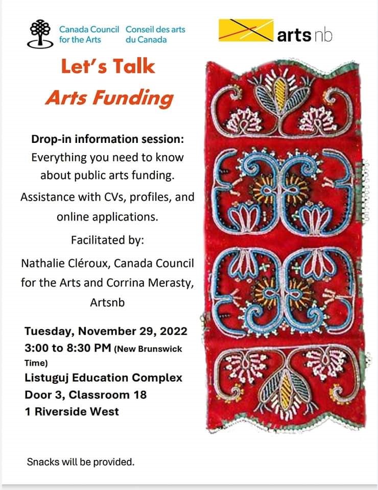 Let's Talk Arts Funding. Drop-in Information session. Everything you need to know about public arts funding. Assistance with CV's, profiles, and online applications. Facilitated by Nathalie Cléroux, Canada Council for the Arts and Corrina Merasty, artsnb. Monday, November 28th, 2022. 3:00pm to 8:30 pm New Brunswick time. Listuguj Education Complex, Door 3, Classroom 18, 1 Riverside West. Snacks will be provided.