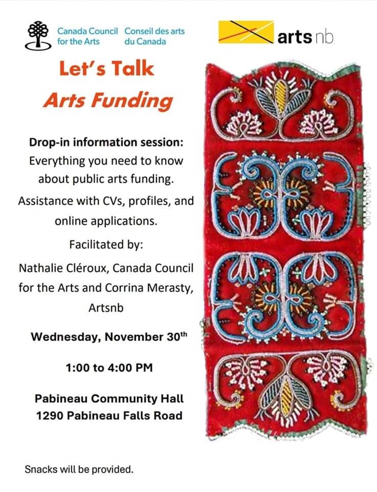 Let's Talk Arts Funding. Drop-in Information session. Everything you need to know about public arts funding. Assistance with CV's, profiles, and online applications. Facilitated by Nathalie Cléroux, Canada Council for the Arts and Corrina Merasty, artsnb. Wednesday, November 30th, 2022. 1:00pm to 4 pm. Pabineau Community Hall, 1290 Pabineau Falls Road. Snacks will be provided.