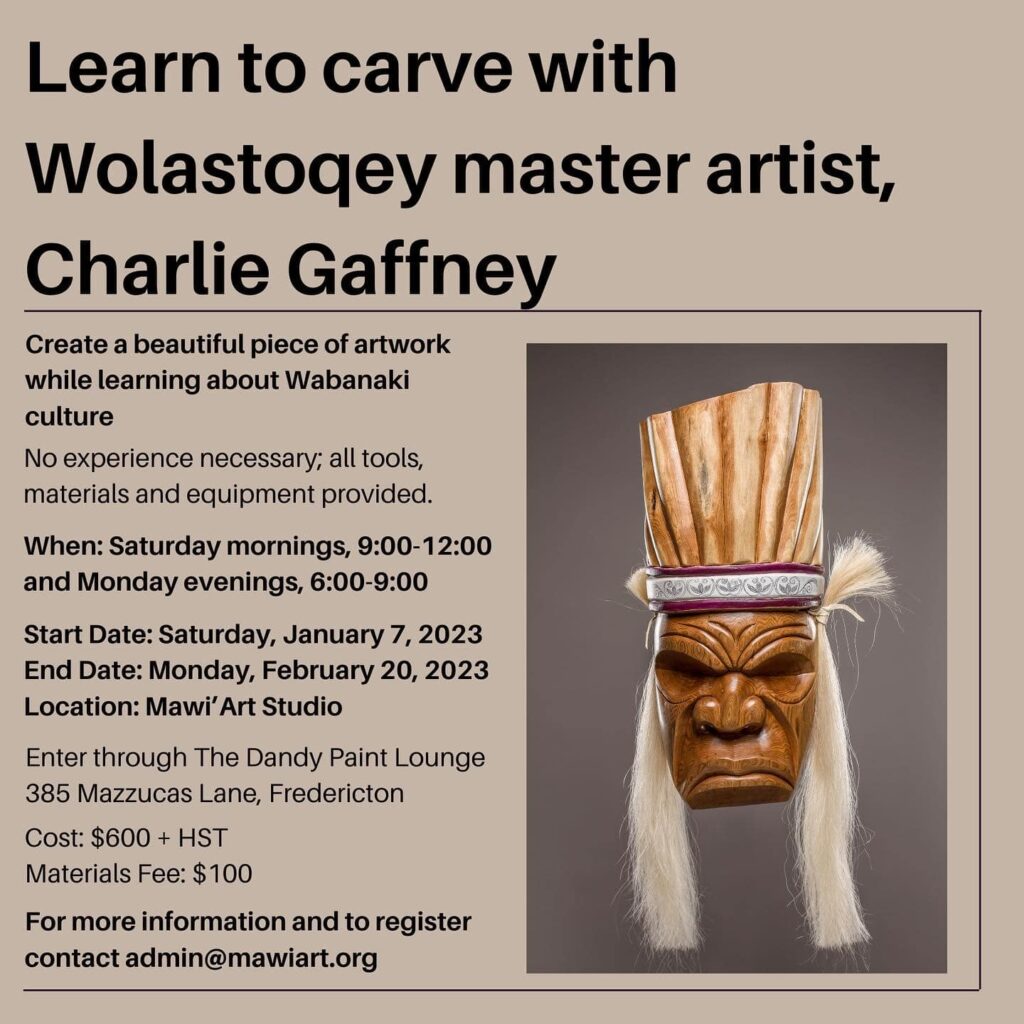 Learn to carve with Wolastoqey master artist, Charlie Gaffney. Create a beautiful piece of artwork while learning about Wabanik culture. No experience necessary; all tools, materials, and equipment provided. When: Saturday mornings, 9am-12pm, and Monday evenings, 6-9pm. Start date: Saturday, January 7, 2023. End Date: Monday, February 20, 2023. Location, Mawi'Art Studi. Enter through the Dandy Paint Lounge, 385 Mazzucas Lane, Fredericton. Cost: $600 + HST. Materials fee: $100