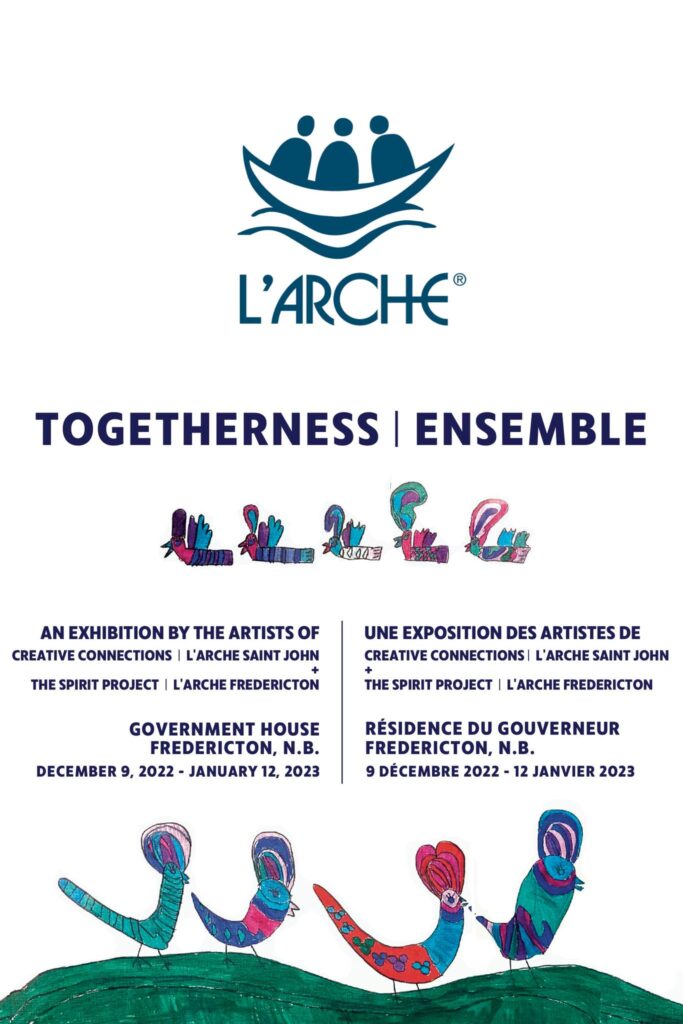 L'Arche, Togetherness. An exhibition by the artists of Creative Connections. The Spirit Project / L'Arche Fredericton. Government House, Fredericton, NB. December 9, 2022 - Jan 12, 2023