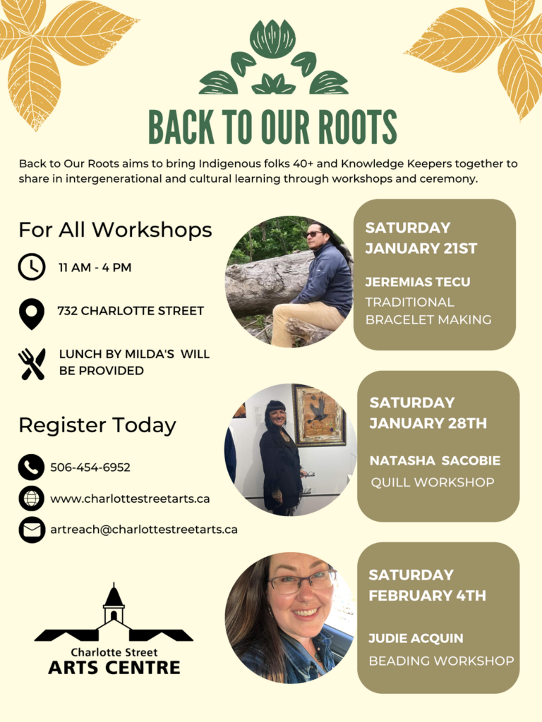 Back to Our Roots. Back to Our Roots aims to bring Indigenous folks 40+ and Knowledge Keepers together to share in intergenerational and cultural learning through workshops and ceremony. For all workshops, 11am - 4pm, 732 Charlotte Street. Lunch by Milda's will be provided. Register today. 506-454-6952 www.charlottestreetarts.ca artreach@charlottestreetarts.ca