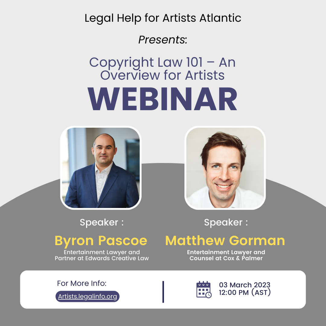 Legal Help for Artists Atlantic presents: Copyright Law 101: An Overview for Artists, webinar. Speaker Byron Pascoe, enertainment lawer and partner at Edwards Creative Law. Speaker Matthew Gorman, entertainment lawyer and counsel at Cox and Palmer. For more info artists.legalinfo.org 03 March 2023, 12:00pm AST
