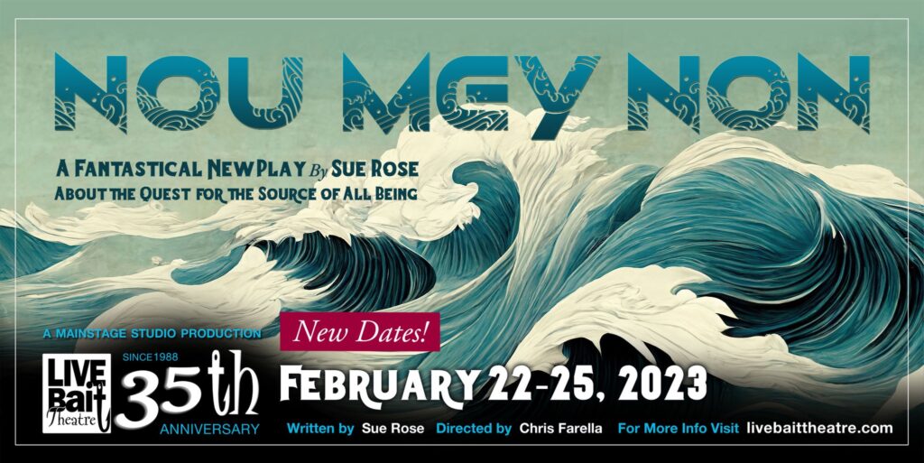 Image of waves. Text reads: Nou Mey Non: A fantastical new play by Sue Rose about the quest for the source of all being. Live Bait Theatre February 22-25, 2023