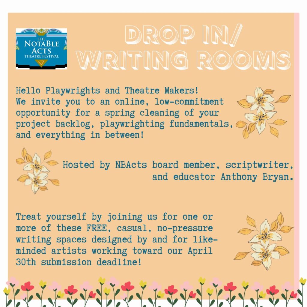 Drop-in Writing Rooms. Hello playwrights and theatre makers! We invite you to an online, low-commitment opportunity for a spring cleaning of your project backlog, playwriting fundamentals, and everything in between. Hosted by NBActs board member, scriptwriter, and educator Anthony Bryan. Treat yourself by joining us for one or more of these FREE, casual, no-pressure writing spaces designed by and for like-minded artists working toward our April 30th submission deadline!