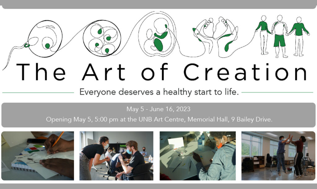 The Art of Creation. Everyone deserves a healthy start in life. May 5 - June 16, 2023. Opening May 5, 5pm, at the UNB Art Centre, Memorial Hall, 9 Bailey Dr.