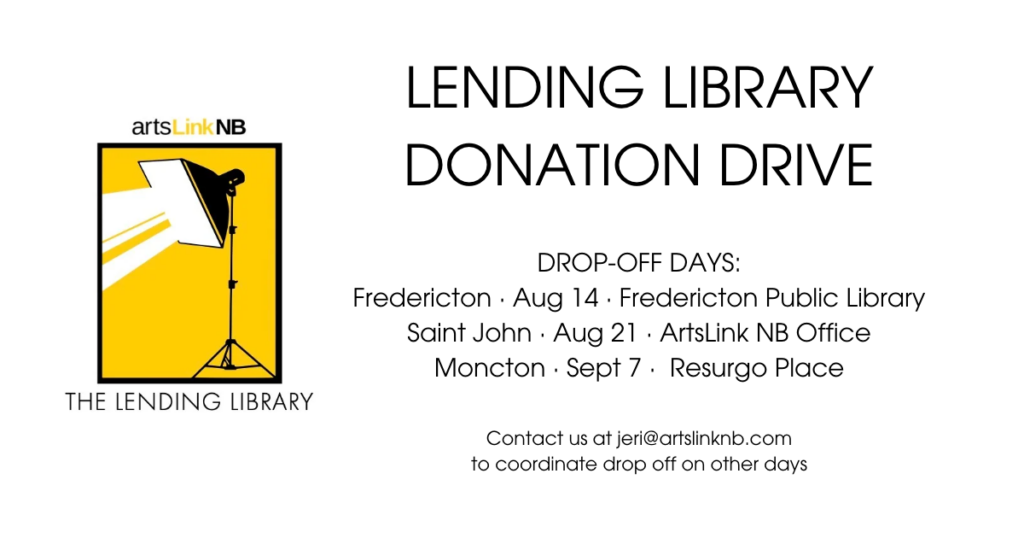 LENDING LIBRARY
DONATION DRIVE Drop-off days:
Fredericton · Aug 14 · Fredericton Public Library
Saint John · Aug 21 · ArtsLink NB Office
Moncton · Sept 7 ·  Resurgo Place 